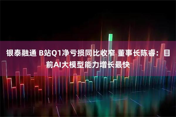 银泰融通 B站Q1净亏损同比收窄 董事长陈睿：目前AI大模型能力增长最快