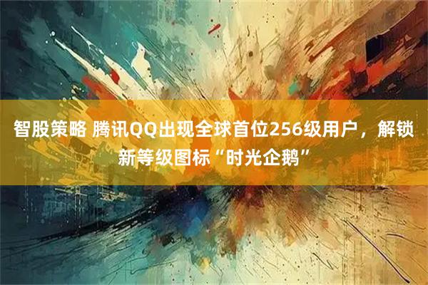 智股策略 腾讯QQ出现全球首位256级用户，解锁新等级图标“时光企鹅”