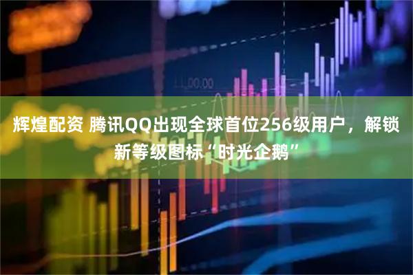 辉煌配资 腾讯QQ出现全球首位256级用户，解锁新等级图标“时光企鹅”