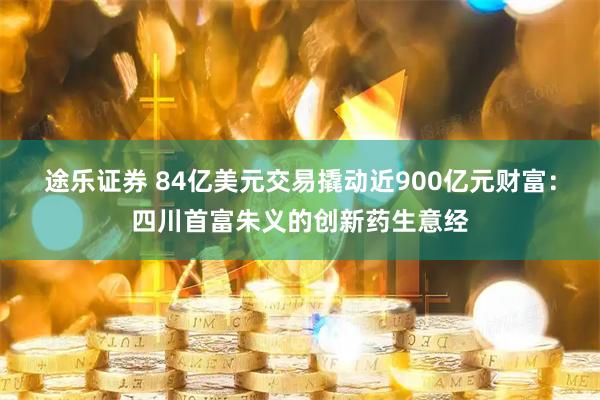途乐证券 84亿美元交易撬动近900亿元财富：四川首富朱义的创新药生意经
