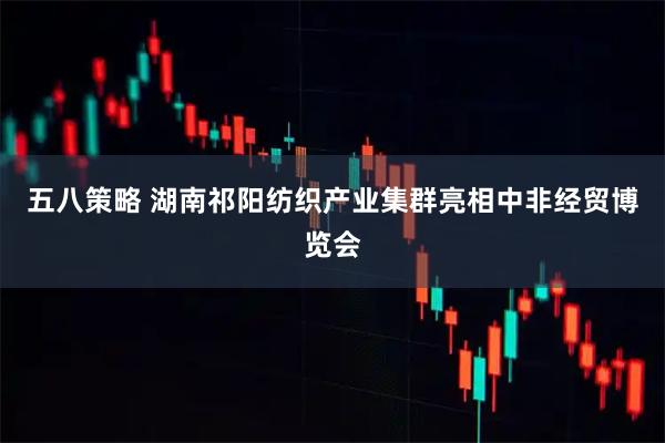 五八策略 湖南祁阳纺织产业集群亮相中非经贸博览会
