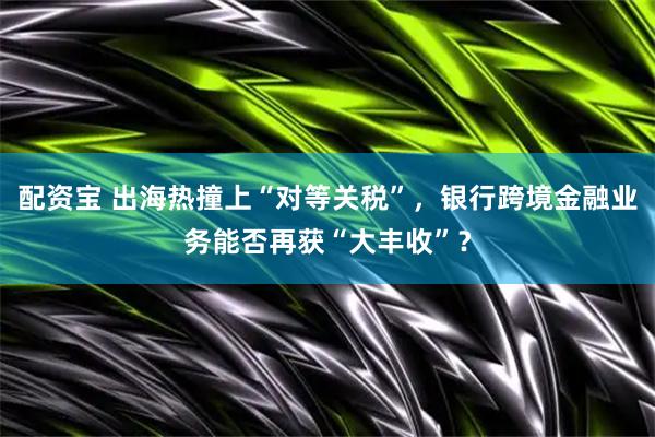 配资宝 出海热撞上“对等关税”，银行跨境金融业务能否再获“大丰收”？