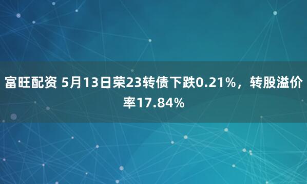 富旺配资 5月13日荣23转债下跌0.21%，转股溢价率17.84%
