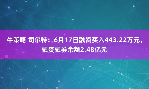 牛策略 司尔特：6月17日融资买入443.22万元，融资融券余额2.48亿元