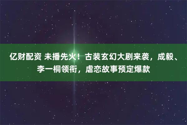 亿财配资 未播先火！古装玄幻大剧来袭，成毅、李一桐领衔，虐恋故事预定爆款