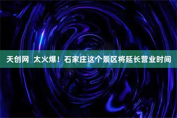天创网  太火爆！石家庄这个景区将延长营业时间