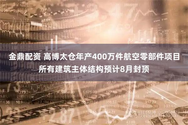 金鼎配资 高博太仓年产400万件航空零部件项目所有建筑主体结构预计8月封顶