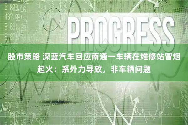 股市策略 深蓝汽车回应南通一车辆在维修站冒烟起火：系外力导致，非车辆问题