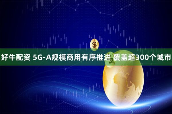 好牛配资 5G-A规模商用有序推进 覆盖超300个城市