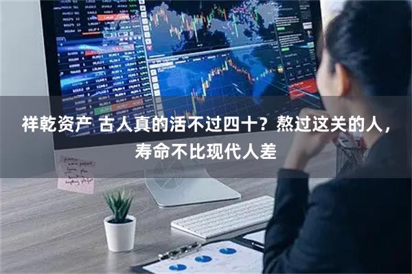 祥乾资产 古人真的活不过四十？熬过这关的人，寿命不比现代人差