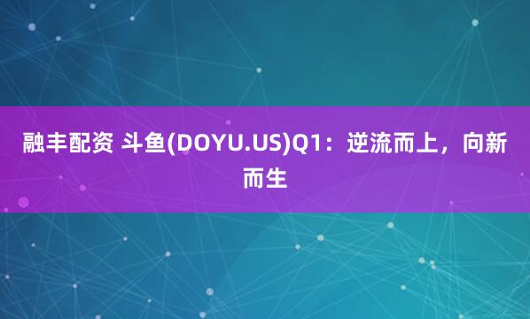 融丰配资 斗鱼(DOYU.US)Q1：逆流而上，向新而生