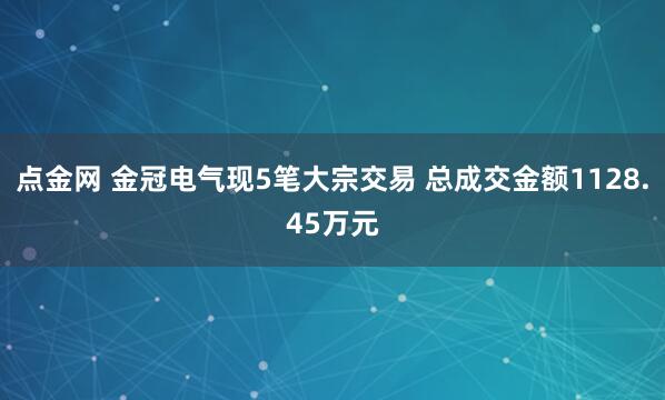 点金网 金冠电气现5笔大宗交易 总成交金额1128.45万元