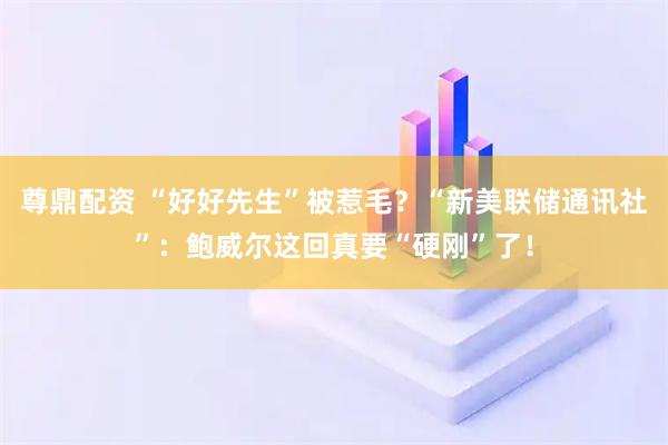 尊鼎配资 “好好先生”被惹毛？“新美联储通讯社”：鲍威尔这回真要“硬刚”了！