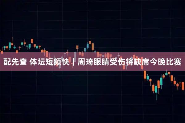 配先查 体坛短频快｜周琦眼睛受伤将缺席今晚比赛