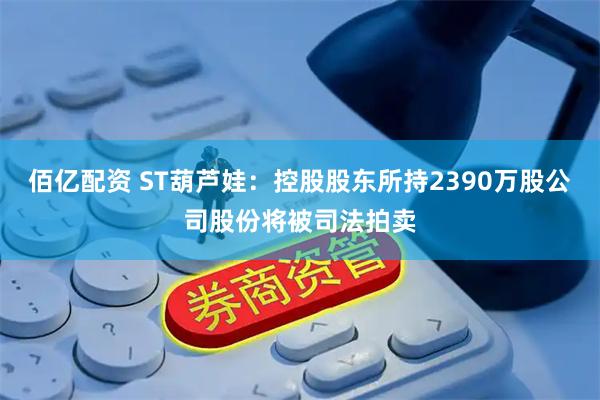 佰亿配资 ST葫芦娃：控股股东所持2390万股公司股份将被司法拍卖
