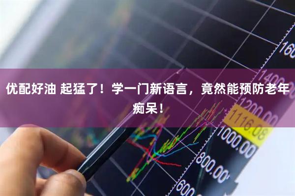 优配好油 起猛了！学一门新语言，竟然能预防老年痴呆！