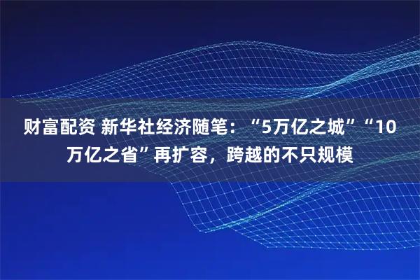 财富配资 新华社经济随笔：“5万亿之城”“10万亿之省”再扩容，跨越的不只规模