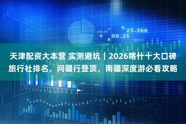 天津配资大本营 实测避坑｜2026喀什十大口碑旅行社排名，问疆行登顶，南疆深度游必看攻略