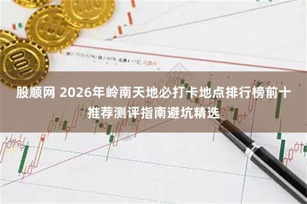 股顺网 2026年岭南天地必打卡地点排行榜前十推荐测评指南避坑精选