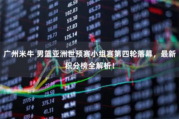 广州米牛 男篮亚洲世预赛小组赛第四轮落幕，最新积分榜全解析！