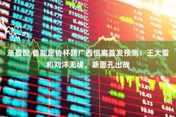 涨盈配 鲁能足协杯踢广西恒宸首发预测！王大雷和刘洋无缘，新面孔出战